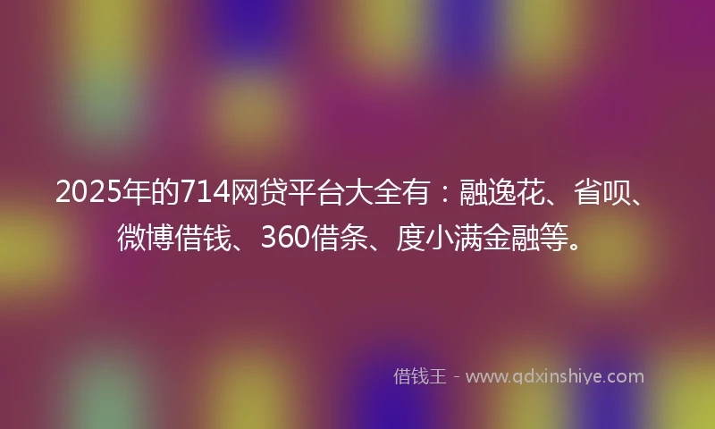 2025年的714网贷平台大全有：融逸花、省呗、微博借钱、360借条、度小满金融等。