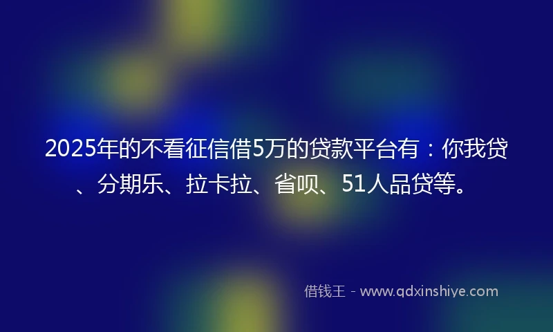 2025年的不看征信借5万的贷款平台有：你我贷、分期乐、拉卡拉、省呗、51人品贷等。