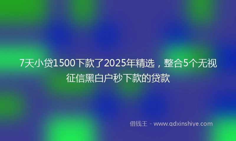 7天小贷1500下款了2025年精选，整合5个无视征信黑白户秒下款的贷款