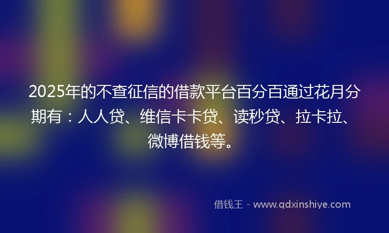 2025年的不查征信的借款平台百分百通过花月分期有：人人贷、维信卡卡贷、读秒贷、拉卡拉、微博借钱等。
