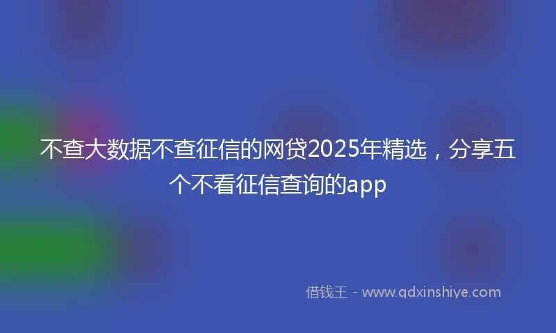 不查大数据不查征信的网贷2025年精选，分享五个不看征信查询的app