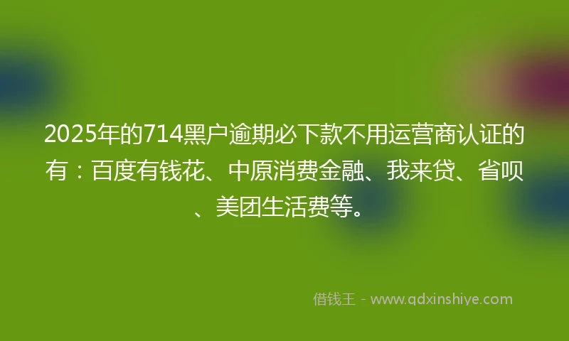 2025年的714黑户逾期必下款不用运营商认证的有：百度有钱花、中原消费金融、我来贷、省呗、美团生活费等。