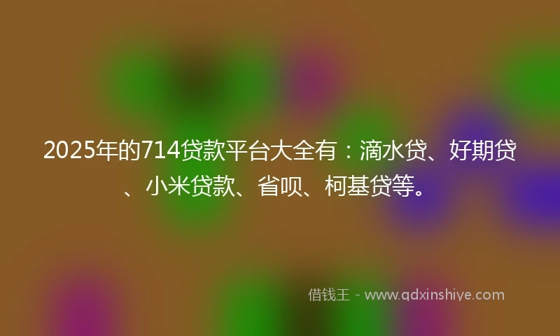 2025年的714贷款平台大全有：滴水贷、好期贷、小米贷款、省呗、柯基贷等。