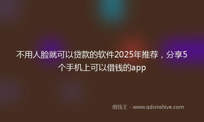 不用人脸就可以贷款的软件2025年推荐，分享5个手机上可以借钱的app