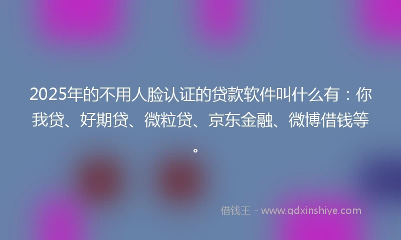 2025年的不用人脸认证的贷款软件叫什么有：你我贷、好期贷、微粒贷、京东金融、微博借钱等。