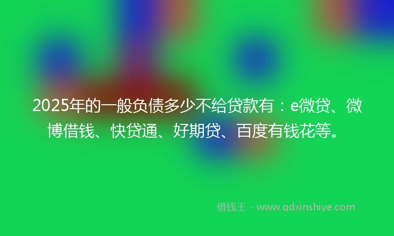 2025年的一般负债多少不给贷款有：e微贷、微博借钱、快贷通、好期贷、百度有钱花等。
