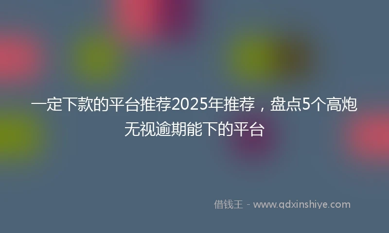 一定下款的平台推荐2025年推荐，盘点5个高炮无视逾期能下的平台