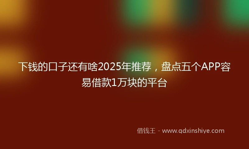 下钱的口子还有啥2025年推荐，盘点五个APP容易借款1万块的平台