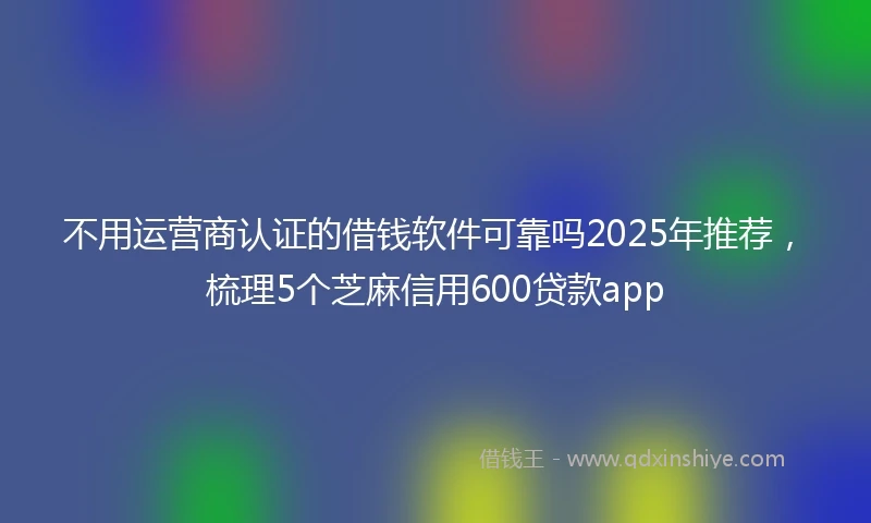不用运营商认证的借钱软件可靠吗2025年推荐，梳理5个芝麻信用600贷款app