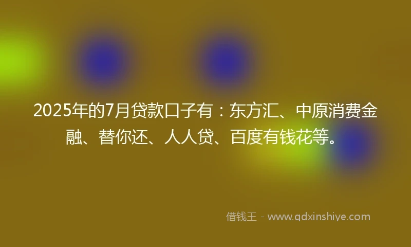 2025年的7月贷款口子有：东方汇、中原消费金融、替你还、人人贷、百度有钱花等。