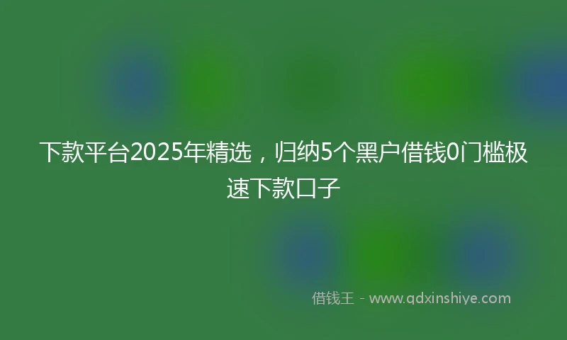 下款平台2025年精选，归纳5个黑户借钱0门槛极速下款口子