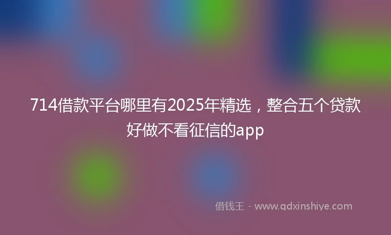 714借款平台哪里有2025年精选，整合五个贷款好做不看征信的app