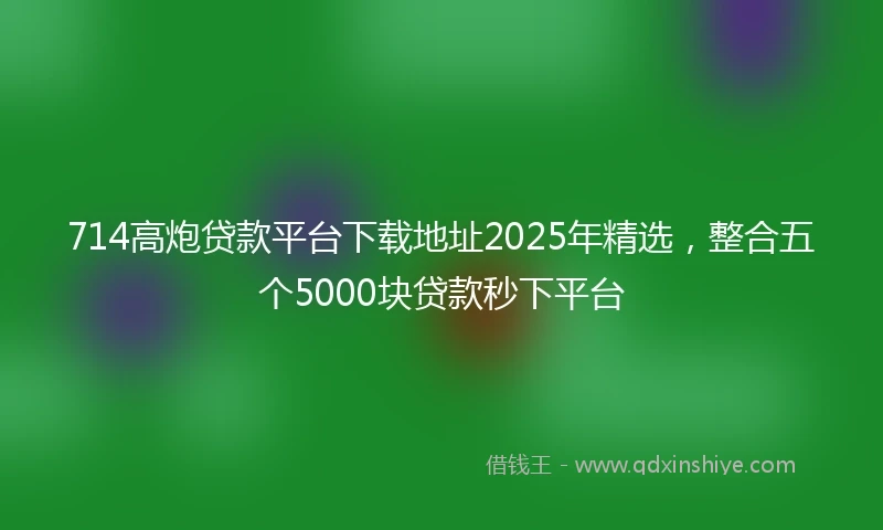 714高炮贷款平台下载地址2025年精选，整合五个5000块贷款秒下平台