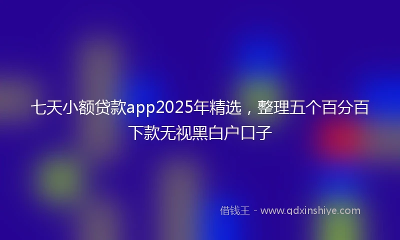 七天小额贷款app2025年精选，整理五个百分百下款无视黑白户口子