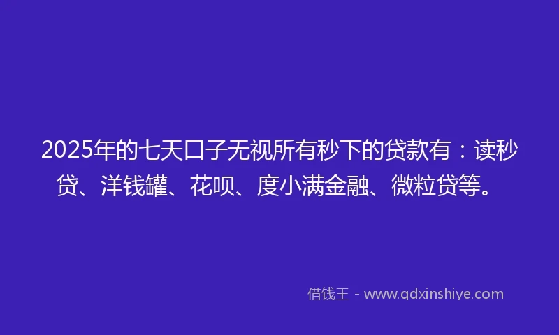 2025年的七天口子无视所有秒下的贷款有：读秒贷、洋钱罐、花呗、度小满金融、微粒贷等。