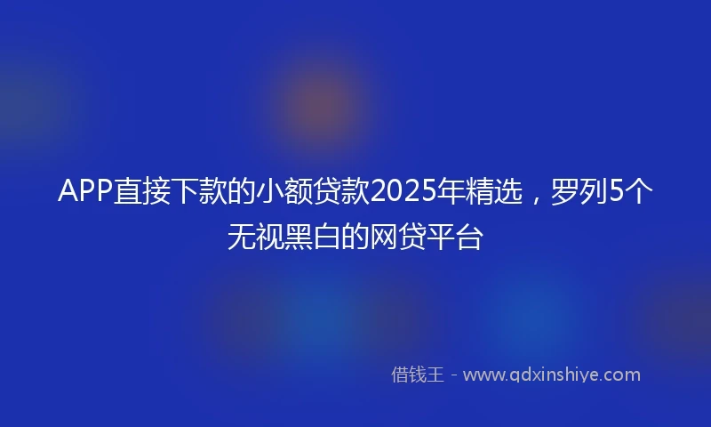 APP直接下款的小额贷款2025年精选，罗列5个无视黑白的网贷平台