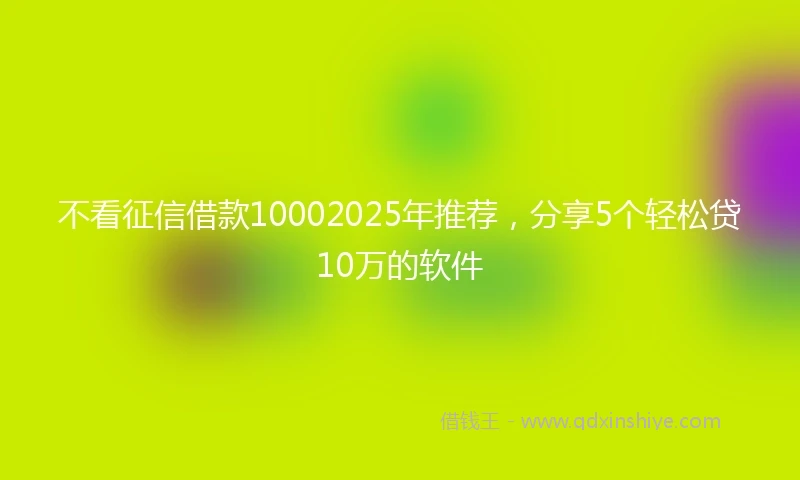 不看征信借款10002025年推荐，分享5个轻松贷10万的软件