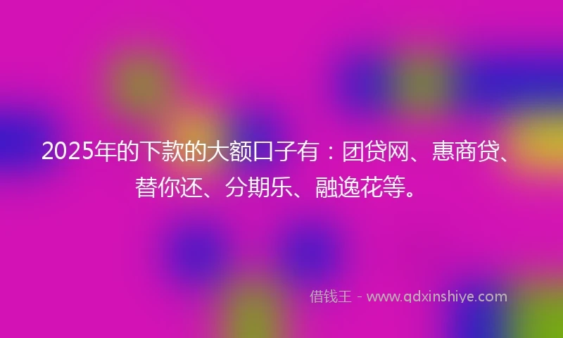 2025年的下款的大额口子有：团贷网、惠商贷、替你还、分期乐、融逸花等。
