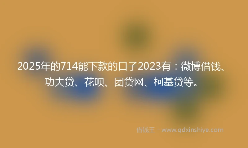 2025年的714能下款的口子2023有：微博借钱、功夫贷、花呗、团贷网、柯基贷等。