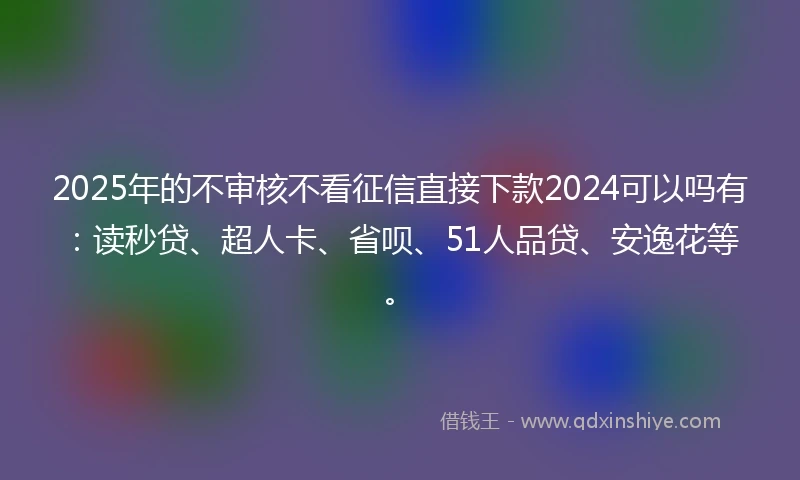 2025年的不审核不看征信直接下款2024可以吗有：读秒贷、超人卡、省呗、51人品贷、安逸花等。