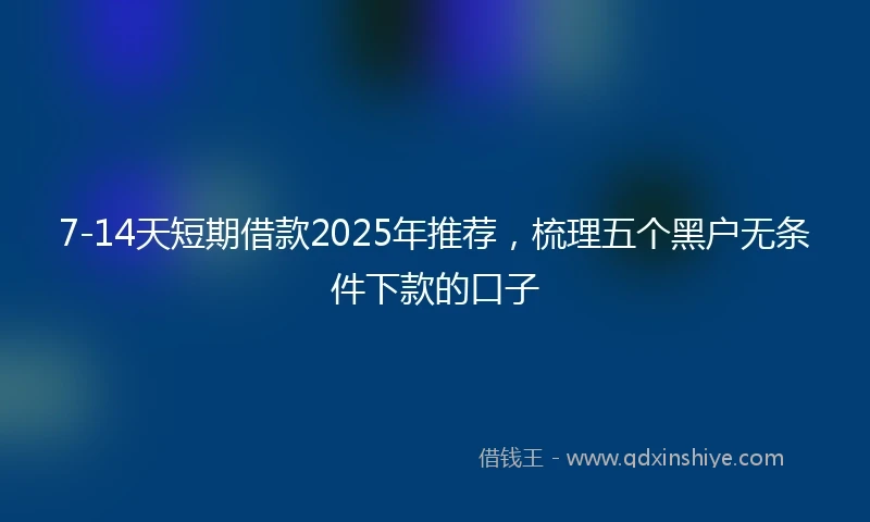 7-14天短期借款2025年推荐，梳理五个黑户无条件下款的口子