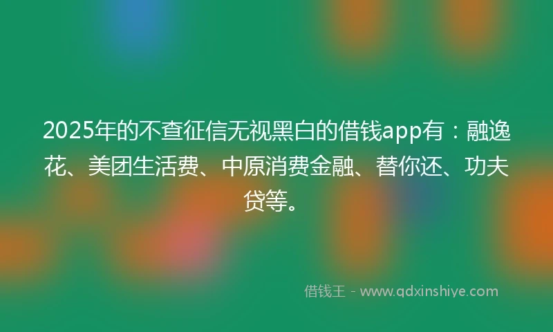 2025年的不查征信无视黑白的借钱app有：融逸花、美团生活费、中原消费金融、替你还、功夫贷等。