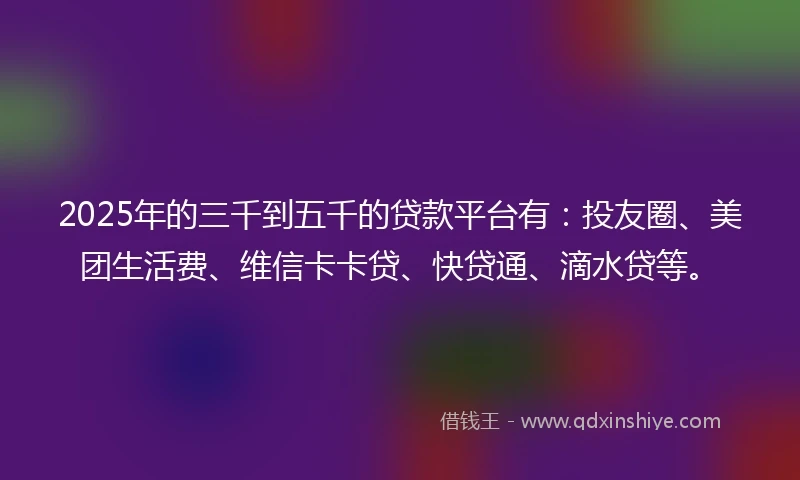 2025年的三千到五千的贷款平台有：投友圈、美团生活费、维信卡卡贷、快贷通、滴水贷等。