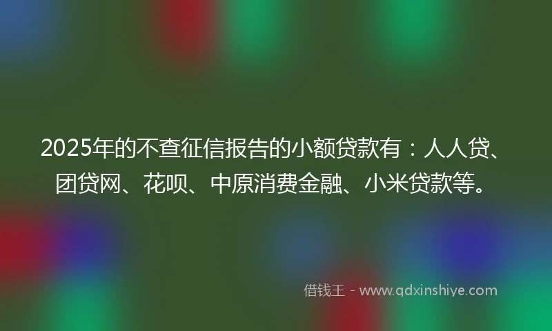 2025年的不查征信报告的小额贷款有：人人贷、团贷网、花呗、中原消费金融、小米贷款等。