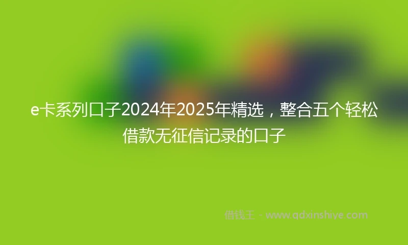 e卡系列口子2024年2025年精选，整合五个轻松借款无征信记录的口子