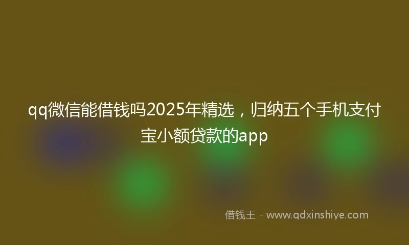qq微信能借钱吗2025年精选，归纳五个手机支付宝小额贷款的app