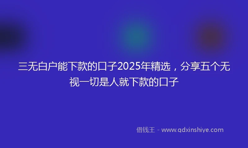 三无白户能下款的口子2025年精选，分享五个无视一切是人就下款的口子