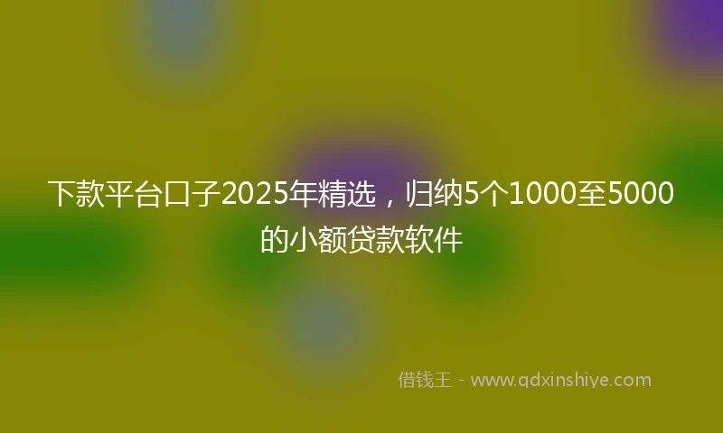 下款平台口子2025年精选，归纳5个1000至5000的小额贷款软件