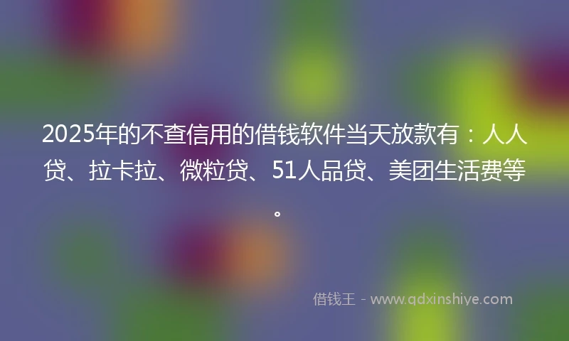 2025年的不查信用的借钱软件当天放款有：人人贷、拉卡拉、微粒贷、51人品贷、美团生活费等。