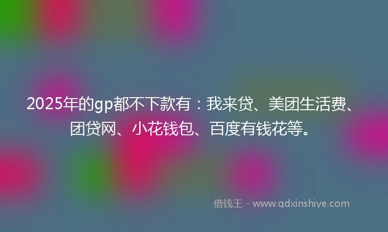 2025年的gp都不下款有：我来贷、美团生活费、团贷网、小花钱包、百度有钱花等。
