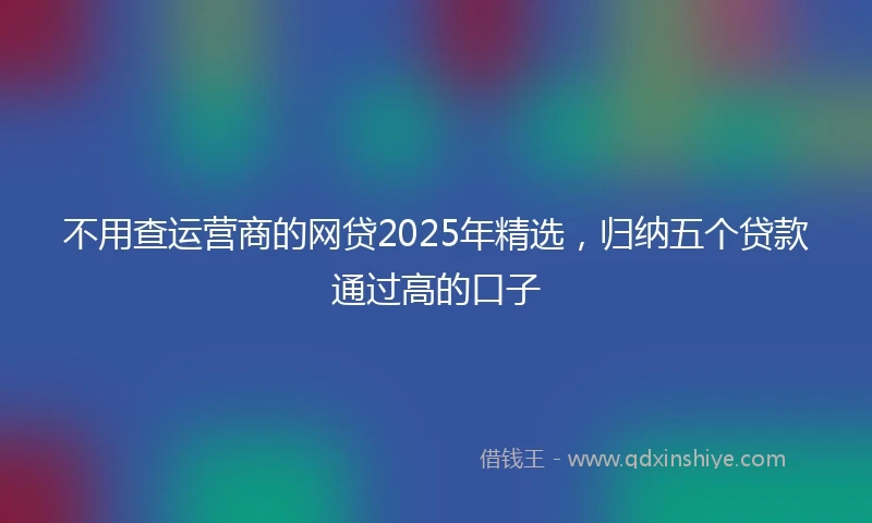 不用查运营商的网贷2025年精选，归纳五个贷款通过高的口子