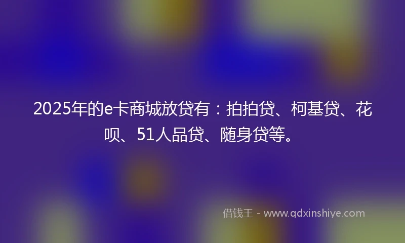 2025年的e卡商城放贷有：拍拍贷、柯基贷、花呗、51人品贷、随身贷等。