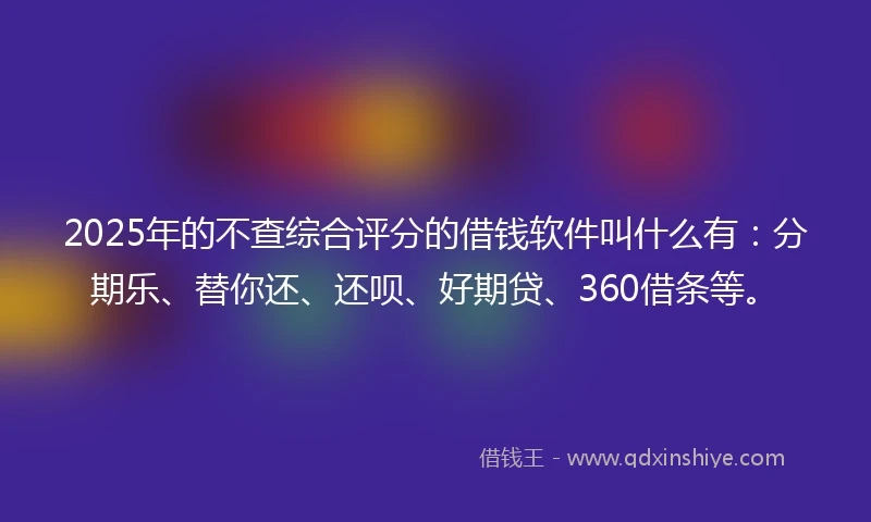 2025年的不查综合评分的借钱软件叫什么有：分期乐、替你还、还呗、好期贷、360借条等。