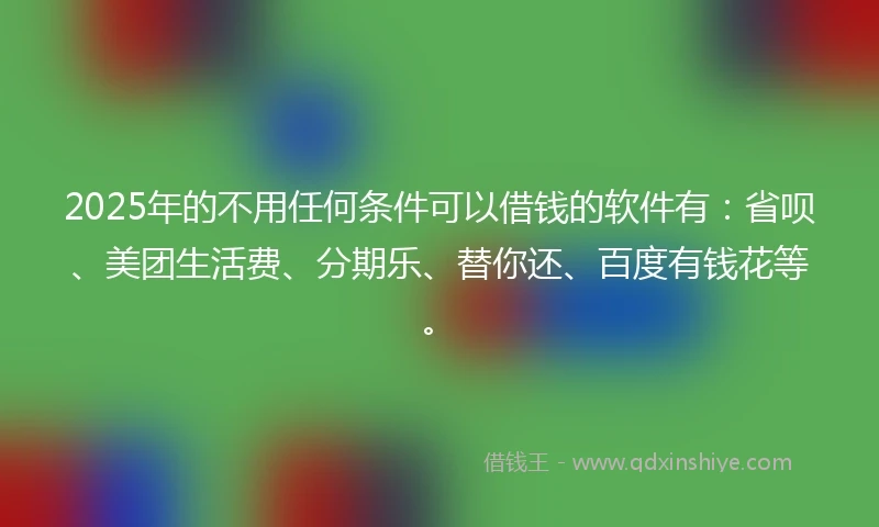 2025年的不用任何条件可以借钱的软件有：省呗、美团生活费、分期乐、替你还、百度有钱花等。