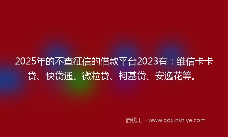 2025年的不查征信的借款平台2023有：维信卡卡贷、快贷通、微粒贷、柯基贷、安逸花等。