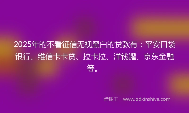 2025年的不看征信无视黑白的贷款有：平安口袋银行、维信卡卡贷、拉卡拉、洋钱罐、京东金融等。