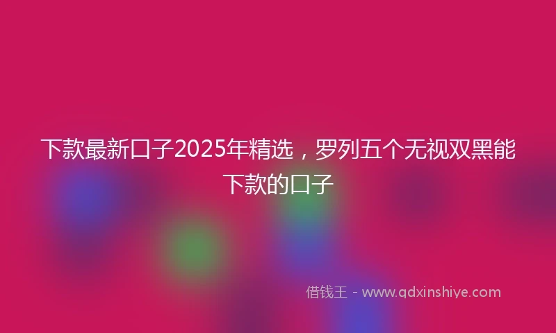 下款最新口子2025年精选，罗列五个无视双黑能下款的口子