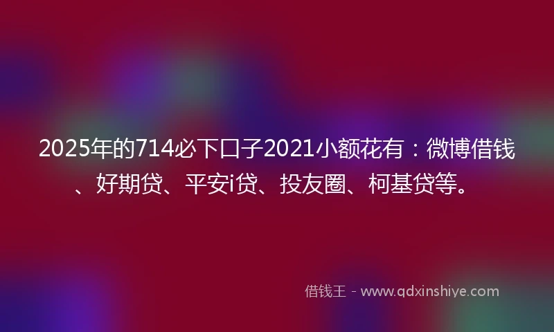 2025年的714必下口子2021小额花有：微博借钱、好期贷、平安i贷、投友圈、柯基贷等。