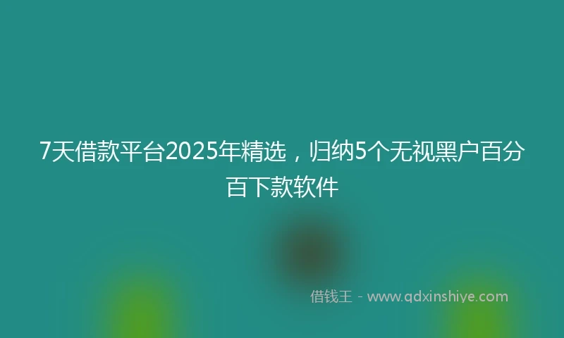 7天借款平台2025年精选，归纳5个无视黑户百分百下款软件