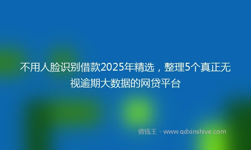不用人脸识别借款2025年精选，整理5个真正无视逾期大数据的网贷平台