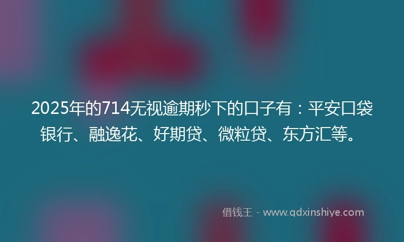 2025年的714无视逾期秒下的口子有：平安口袋银行、融逸花、好期贷、微粒贷、东方汇等。