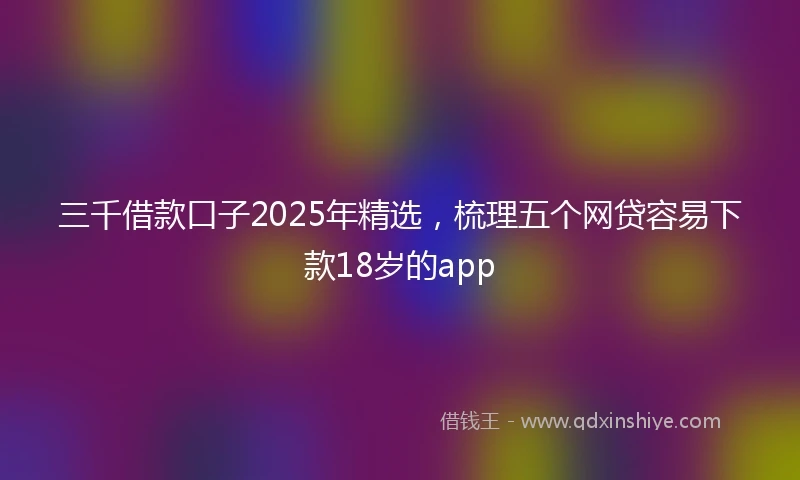 三千借款口子2025年精选，梳理五个网贷容易下款18岁的app