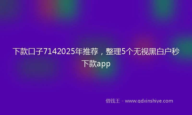 下款口子7142025年推荐,整理5个无视黑白户秒下款app