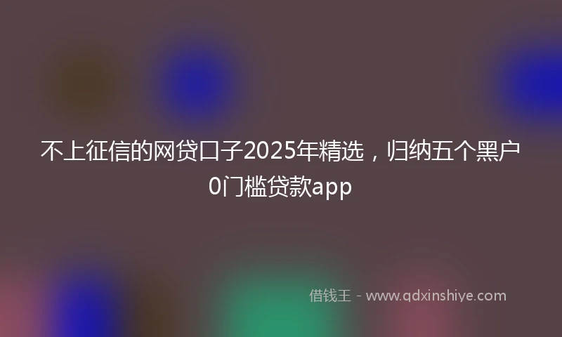 不上征信的网贷口子2025年精选，归纳五个黑户0门槛贷款app