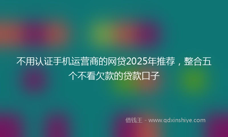 不用认证手机运营商的网贷2025年推荐，整合五个不看欠款的贷款口子