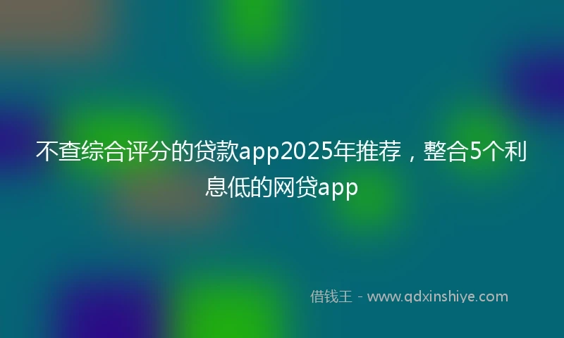 不查综合评分的贷款app2025年推荐，整合5个利息低的网贷app